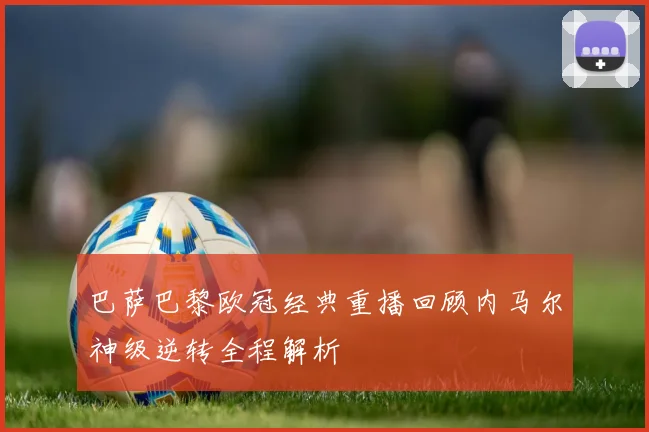 巴萨巴黎欧冠经典重播回顾内马尔神级逆转全程解析