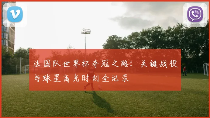 法国队世界杯夺冠之路：关键战役与球星高光时刻全记录