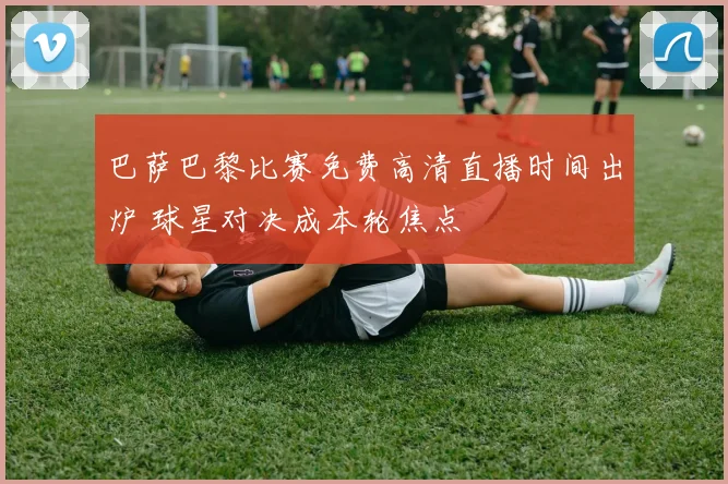 巴萨巴黎比赛免费高清直播时间出炉 球星对决成本轮焦点