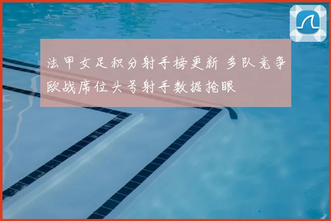 法甲女足积分射手榜更新 多队竞争欧战席位头号射手数据抢眼