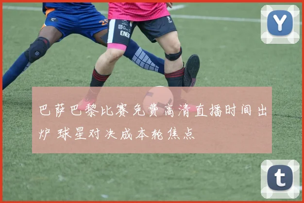 巴萨巴黎比赛免费高清直播时间出炉 球星对决成本轮焦点