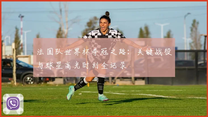 法国队世界杯夺冠之路：关键战役与球星高光时刻全记录