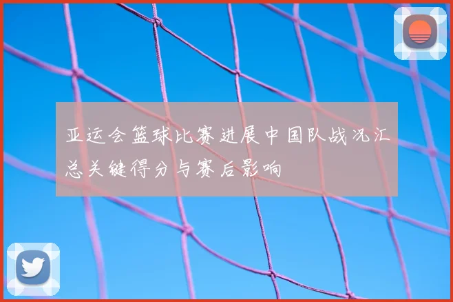 亚运会篮球比赛进展中国队战况汇总关键得分与赛后影响
