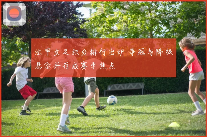 法甲女足积分排行出炉 争冠与降级悬念并存成赛季焦点