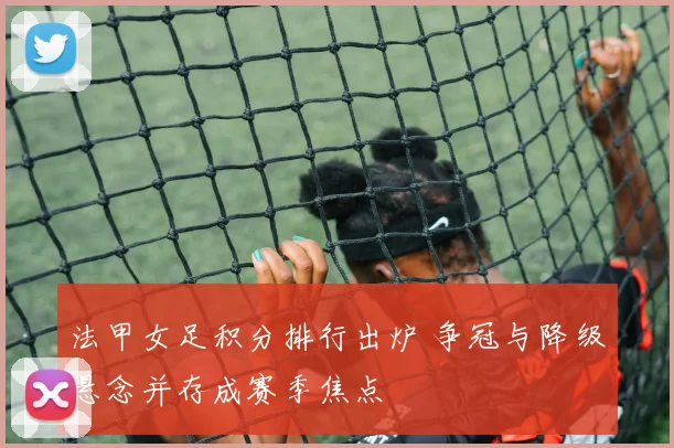 法甲女足积分排行出炉 争冠与降级悬念并存成赛季焦点