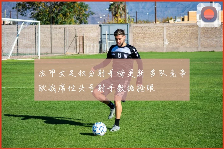 法甲女足积分射手榜更新 多队竞争欧战席位头号射手数据抢眼