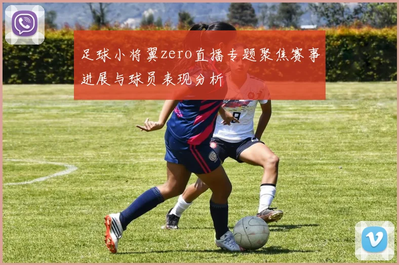足球小将翼zero直播专题聚焦赛事进展与球员表现分析